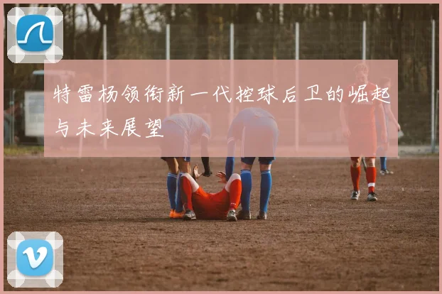 特雷杨领衔新一代控球后卫的崛起与未来展望