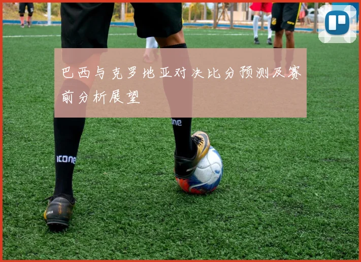 巴西与克罗地亚对决比分预测及赛前分析展望