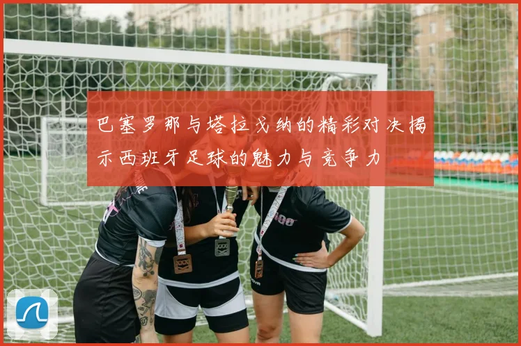 巴塞罗那与塔拉戈纳的精彩对决揭示西班牙足球的魅力与竞争力