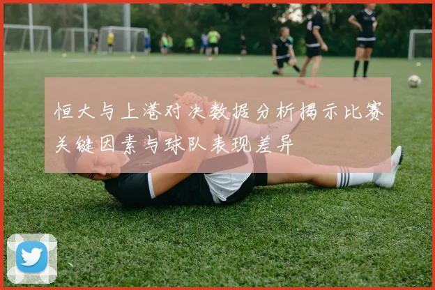 恒大与上港对决数据分析揭示比赛关键因素与球队表现差异