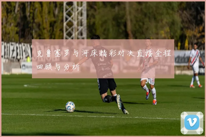 克鲁塞罗与河床精彩对决直播全程回顾与分析