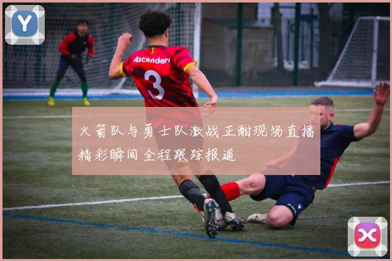 火箭队与勇士队激战正酣现场直播精彩瞬间全程跟踪报道