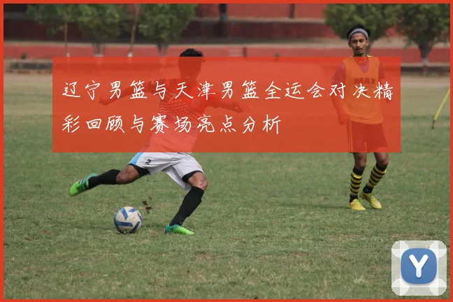 辽宁男篮与天津男篮全运会对决精彩回顾与赛场亮点分析