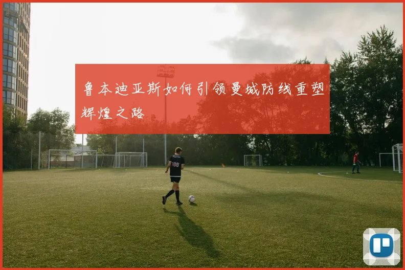 鲁本迪亚斯如何引领曼城防线重塑辉煌之路