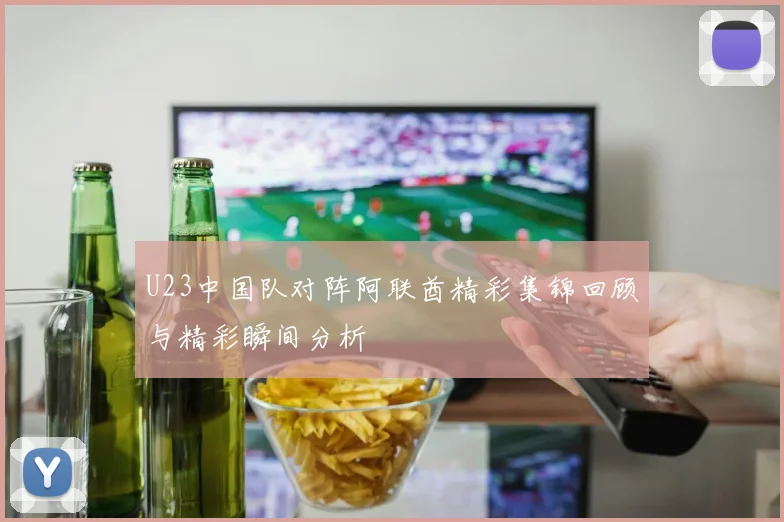 U23中国队对阵阿联酋精彩集锦回顾与精彩瞬间分析