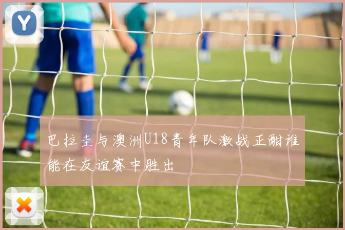 巴拉圭与澳洲U18青年队激战正酣谁能在友谊赛中胜出