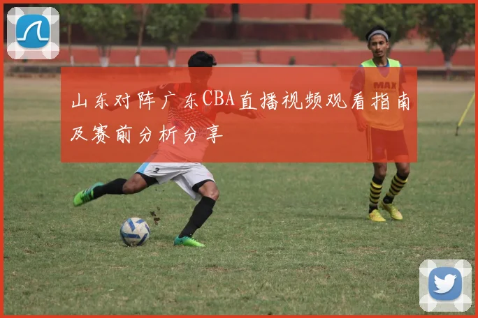 山东对阵广东CBA直播视频观看指南及赛前分析分享