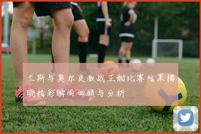 兰斯与奥尔良激战正酣比赛结果揭晓精彩瞬间回顾与分析