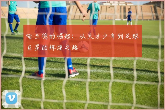 哈兰德的崛起：从天才少年到足球巨星的辉煌之路