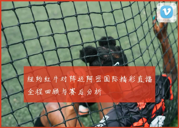 纽约红牛对阵迈阿密国际精彩直播全程回顾与赛后分析