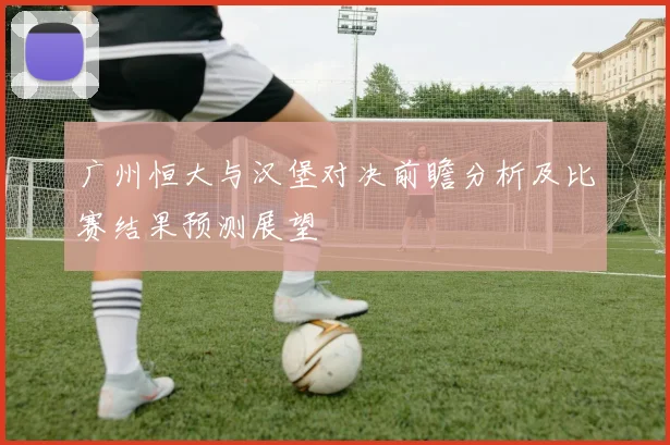 广州恒大与汉堡对决前瞻分析及比赛结果预测展望