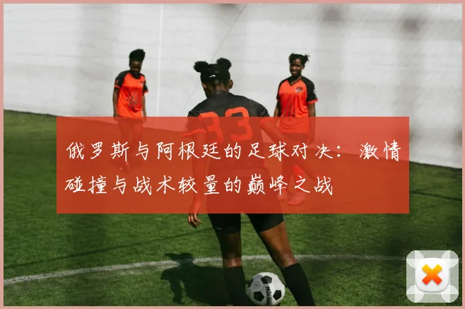 俄罗斯与阿根廷的足球对决：激情碰撞与战术较量的巅峰之战