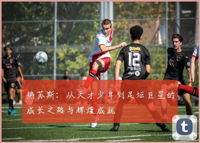 热苏斯：从天才少年到足坛巨星的成长之路与辉煌成就