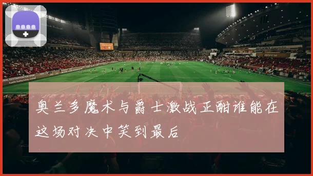 奥兰多魔术与爵士激战正酣谁能在这场对决中笑到最后
