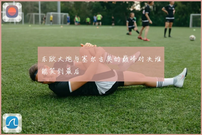 东欧大炮与塞尔吉奥的巅峰对决谁能笑到最后