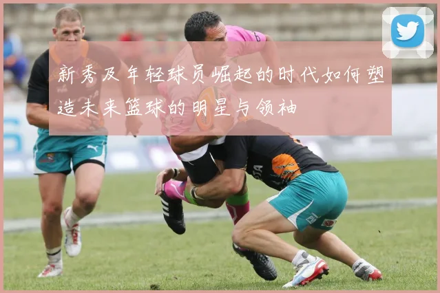 新秀及年轻球员崛起的时代如何塑造未来篮球的明星与领袖