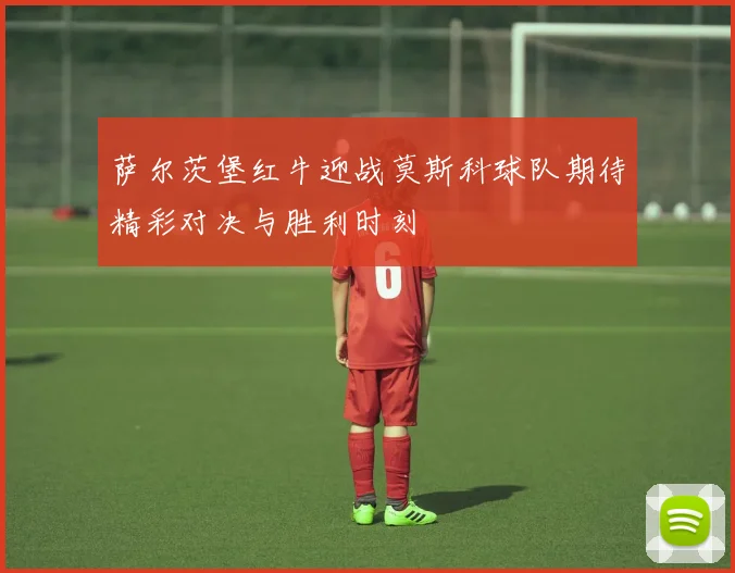 萨尔茨堡红牛迎战莫斯科球队期待精彩对决与胜利时刻