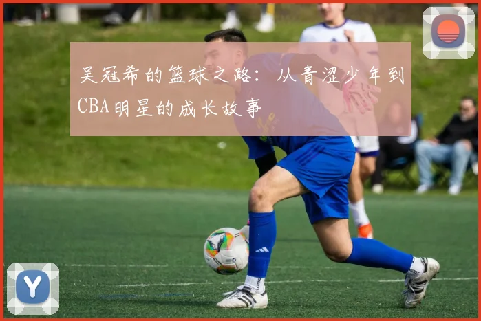 吴冠希的篮球之路：从青涩少年到CBA明星的成长故事
