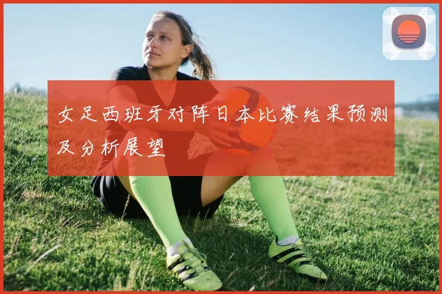 女足西班牙对阵日本比赛结果预测及分析展望