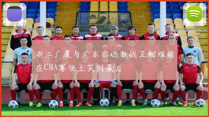 浙江广厦与广东宏远激战正酣谁能在CBA赛场上笑到最后
