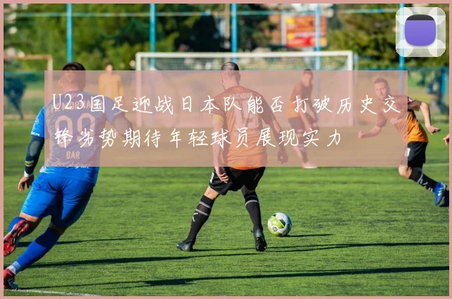 U23国足迎战日本队能否打破历史交锋劣势期待年轻球员展现实力