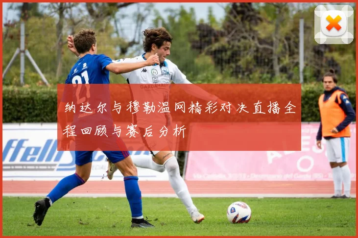 纳达尔与穆勒温网精彩对决直播全程回顾与赛后分析