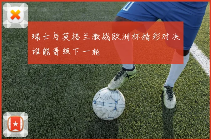 瑞士与英格兰激战欧洲杯精彩对决谁能晋级下一轮