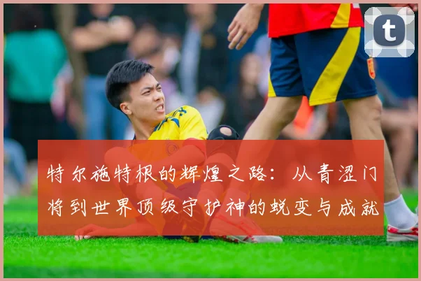 特尔施特根的辉煌之路：从青涩门将到世界顶级守护神的蜕变与成就