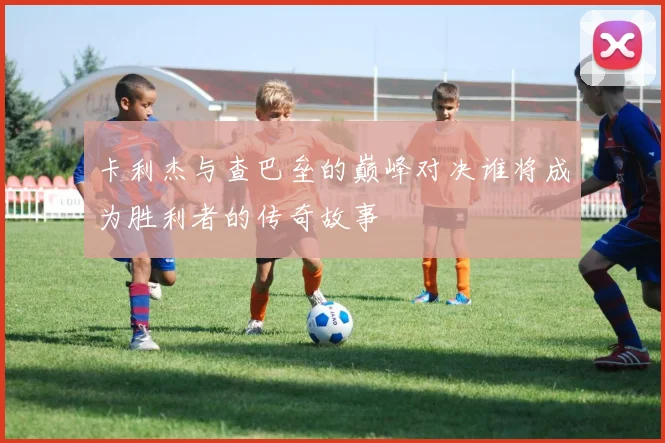 卡利杰与查巴垒的巅峰对决谁将成为胜利者的传奇故事