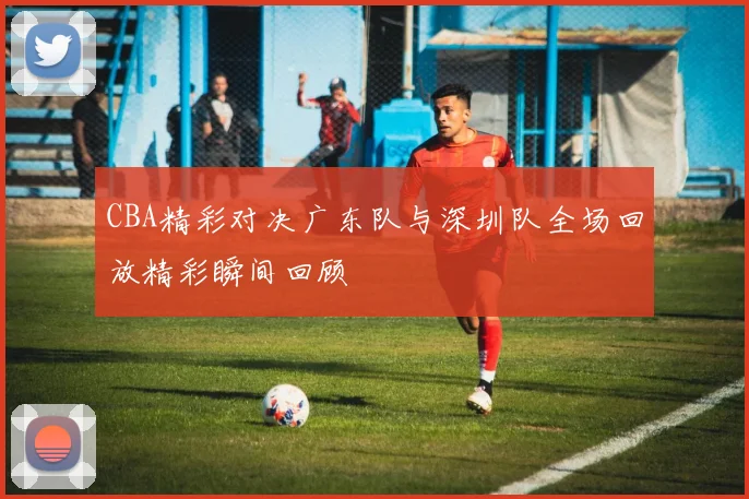 CBA精彩对决广东队与深圳队全场回放精彩瞬间回顾